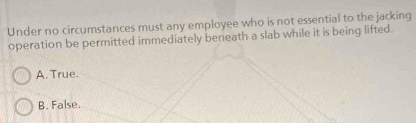 Under no circumstances must any employee who is not essential to the jacking
operation be permitted immediately beneath a slab while it is being lifted.
A. True.
B. False.