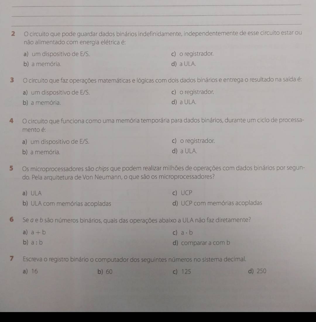 circuito que pode guardar dados binários indefinidamente, independentemente de esse circuito estar ou
não alimentado com energia elétrica é:
a) um dispositivo de E/S. c) o registrador.
b) a memória. d) a ULA.
3 O circuito que faz operações matemáticas e lógicas com dois dados binários e entrega o resultado na saída é:
a) um dispositivo de E/S. c) o registrador.
b) a memória. d) a ULA.
4 O circuito que funciona como uma memória temporária para dados binários, durante um ciclo de processa-
mento é:
a) um dispositivo de E/S. c)o registrador.
b) a memória. d) a ULA.
5 Os microprocessadores são chips que podem realizar milhões de operações com dados binários por segun-
do. Pela arquitetura de Von Neumann, o que são os microprocessadores?
a) ULA c) UCP
b) ULA com memórias acopladas d) UCP com memórias acopladas
6 Se a e b são números binários, quais das operações abaixo a ULA não faz diretamente?
a) a+b c) a· b
b) a:b d) comparar a com b
7 Escreva o registro binário o computador dos seguintes números no sistema decimal.
a) 16 b) 60 c) 125 d) 250