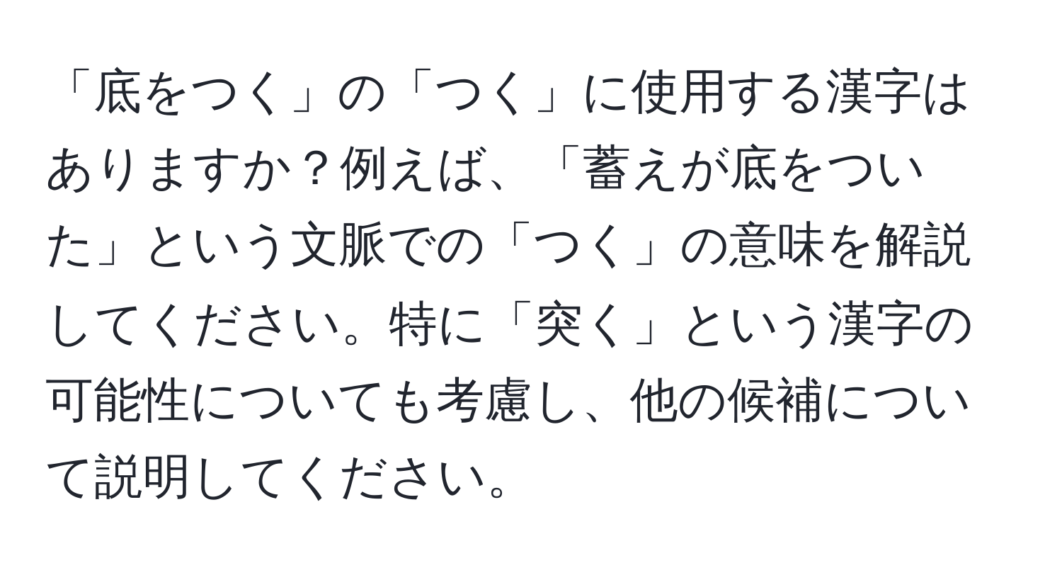 「底をつく」の「つく」に使用する漢字はありますか？例えば、「蓄えが底をついた」という文脈での「つく」の意味を解説してください。特に「突く」という漢字の可能性についても考慮し、他の候補について説明してください。