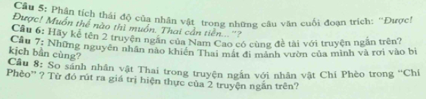 Cầu 5: Phân tích thái độ của nhân vật trong những câu văn cuối đoạn trích: ''Được! 
Được! Muốn thể nào thì muồn. Thai cần tiền...''? 
Cầu 6: Hãy kể tên 2 truyện ngắn của Nam Cao có cùng đề tài với truyện ngắn trên? 
Cầu 7: Những nguyên nhân nào khiến Thai mất đi mảnh vườn của mình và rơi vào bi 
kịch bần cùng? 
Cầu 8: So sánh nhân vật Thai trong truyện ngắn với nhân vật Chí Phèo trong “Chí 
Phèo' ? Từ đó rút ra giá trị hiện thực của 2 truyện ngắn trên?