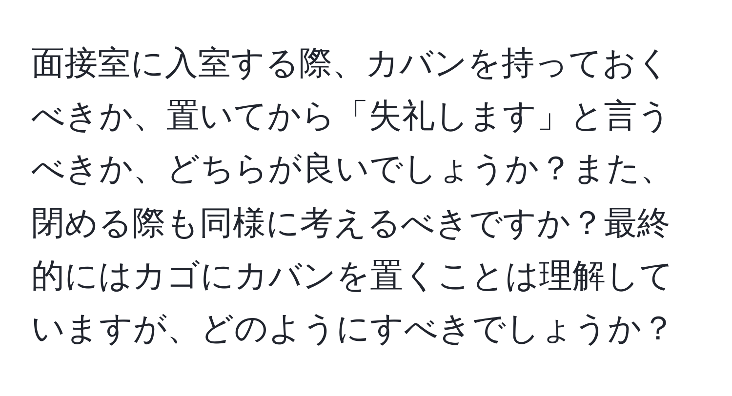 面接室に入室する際、カバンを持っておくべきか、置いてから「失礼します」と言うべきか、どちらが良いでしょうか？また、閉める際も同様に考えるべきですか？最終的にはカゴにカバンを置くことは理解していますが、どのようにすべきでしょうか？