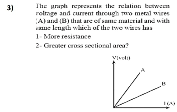 The graph represents the relation between 
voltage and current through two metal wires 
[A) and (B) that are of same material and with 
same length which of the two wires has
1 - More resistance
2 - Greater cross sectional area? 
)