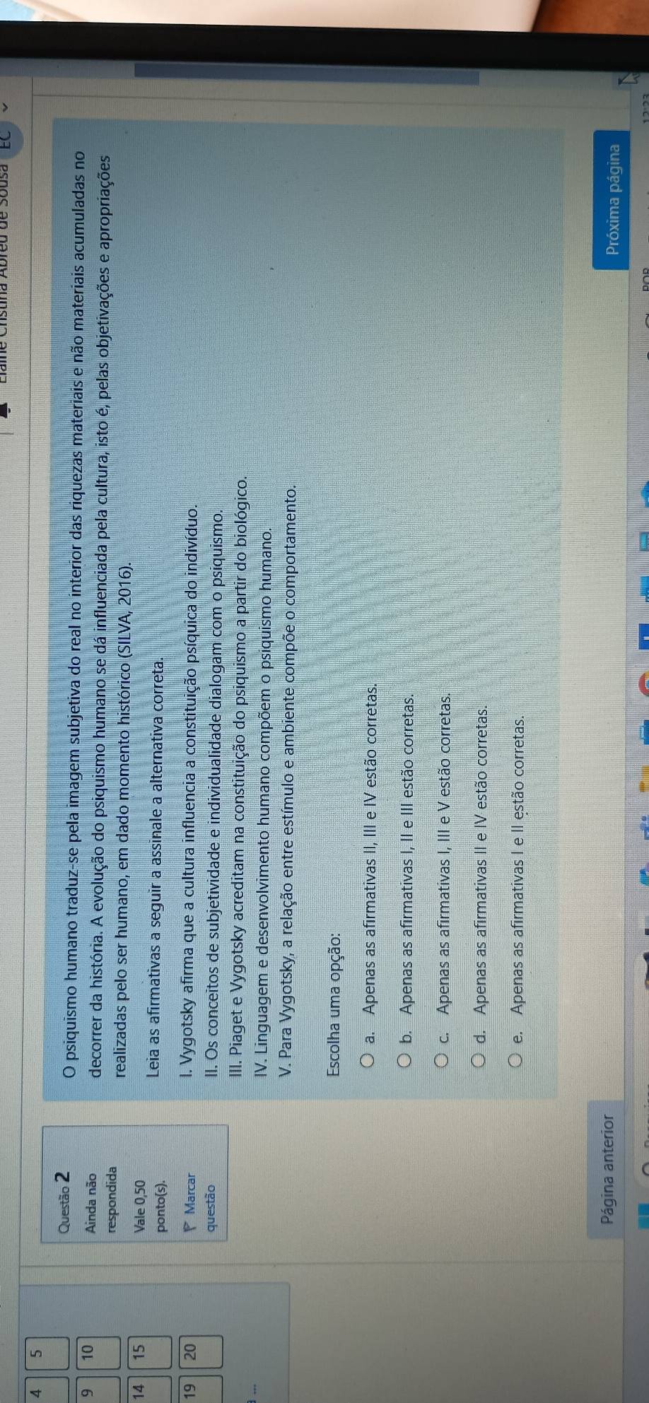 4 5
Questão 2
O psiquismo humano traduz-se pela imagem subjetiva do real no interior das riquezas materiais e não materiais acumuladas no
9 10 Ainda não decorrer da história. A evolução do psiquismo humano se dá influenciada pela cultura, isto é, pelas objetivações e apropriações
respondida
realizadas pelo ser humano, em dado momento histórico (SILVA, 2016).
14 15 Vale 0,50
ponto(s).
Leia as afirmativas a seguir a assinale a alternativa correta.
19 20 Marcar I. Vygotsky afirma que a cultura influencia a constituição psíquica do indivíduo.
questão II. Os conceitos de subjetividade e individualidade dialogam com o psiquismo
III. Piaget e Vygotsky acreditam na constituição do psiquismo a partir do biológico.
IV. Linguagem e desenvolvimento humano compõem o psiquismo humano.
V. Para Vygotsky, a relação entre estímulo e ambiente compõe o comportamento.
Escolha uma opção:
a. Apenas as afirmativas II, III e IV estão corretas.
b. Apenas as afirmativas I, II e III estão corretas.
C. Apenas as afirmativas I, III e V estão corretas.
d. Apenas as afirmativas II e IV estão corretas
e. Apenas as afirmativas I e II estão corretas.
Página anterior Próxima página