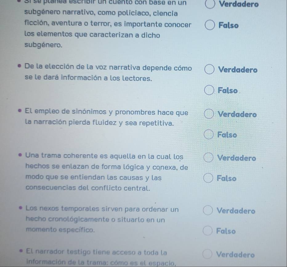 Sí se plañea escribir un cuento con base en un Verdadero
subgénero narrativo, como policiaco, ciencia
ficción, aventura o terror, es importante conocer Falso
los elementos que caracterizan a dicho
subgénero.
De la elección de la voz narrativa depende cómo Verdadero
se le dará información a los lectores.
Falso 
El empleo de sinónimos y pronombres hace que Verdadero
la narración pierda fluidez y sea repetitiva.
Falso
Una trama coherente es aquella en la cual los Verdadero
hechos se enlazan de forma lógica y cqnexa, de
modo que se entiendan las causas y las Falso
consecuencias del conflicto central.
Los nexos temporales sirven para ordenar un Verdadero
hecho cronológicamente o situarlo en un
momento específico. Falso
El narrador testigo tiene acceso a toda la Verdadero
información de la trama: cómo es el espacio.