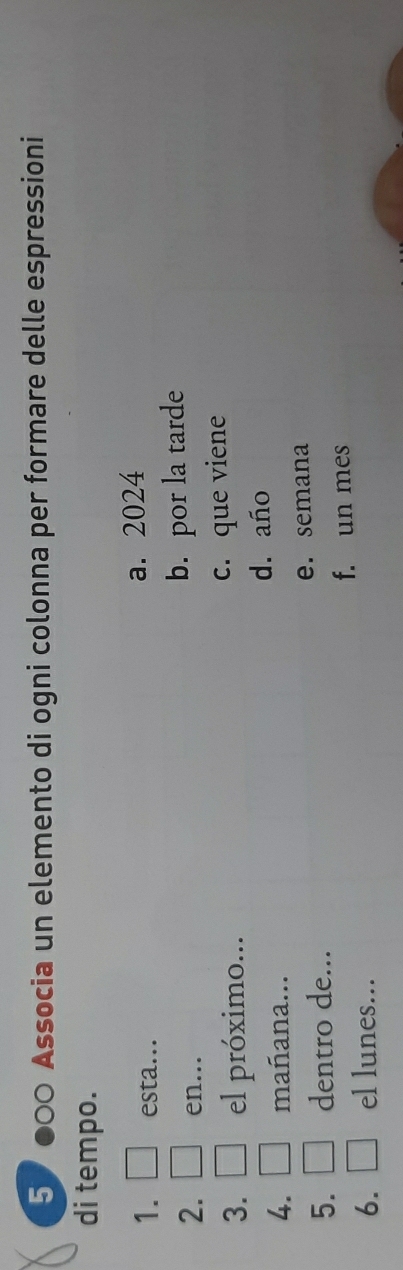 57●00 Associa un elemento di ogni colonna per formare delle espressioni
di tempo.
1. esta... a. 2024
2. en...
b. por la tarde
3. el próximo... c. que viene
d. año
4. mañana...
e. semana
5. dentro de...
f. un mes
6. el lunes...