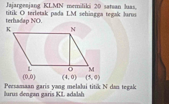 Jajargenjang KLMN memiliki 20 satuan luas, 
titik O terletak pada LM sehingga tegak lurus 
terhadap NO.
(0,0) (4,0) (5,0)
Persamaan garis yang melalui titik N dan tegak 
lurus dengan garis KL adalah