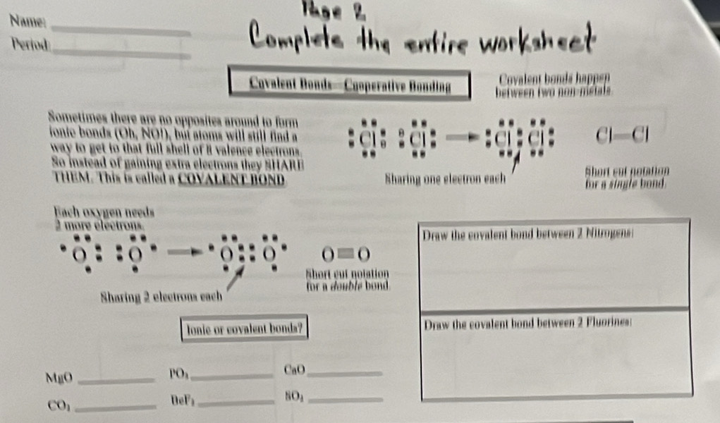 Name:_ 
_ 
_ 
_ 
Period 
Covalent Donds—Cooperative Bonding 
Sometimes there are no opposites around to form 
onie bonds (Oh, NO!), but atoms will still find a Cl—Cl 
way to get to that full shell of 8 valence electrons 
So instead of gaining extra electrons they SHAR 
THEM. This is called a COVALENT BOND Sharing one electron each Short eat notation 
for a single bond 
Each oxygen needs
2 more e lec tror 
Draw the cnvalent bond between 2 Nitrogens:
0equiv 0
Short eut notation 
for a double bond. 
Sharing 2 electrons each 
lonie or covalent bonds? Draw the covalent bond between 2 Fluorines: 
_ 
CaO _ 
MgO_ 
PO
CO_1 _
BeF₃ _ SO_3 _