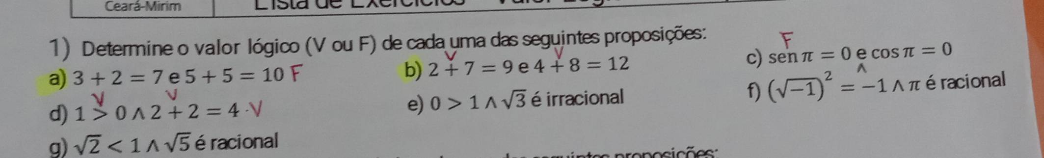 Ceará-Mirim 
1) Determine o valor lógico (V ou F) de cada uma das seguintes proposições: 
a) 3+2=7 e 5 + 5 = 10 F b) 2+7=9 e 4+8=12
c) senπ =0 e cos π =0
d) 1>0wedge 2+2=4· V é irracional f) (sqrt(-1))^2=-1wedge π éracional 
e) 0>1wedge sqrt(3)
g) sqrt(2)<1wedge sqrt(5) éracional