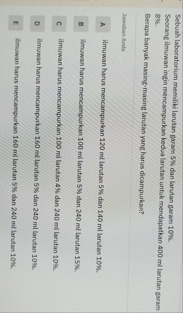 Sebuah laboratorium memiliki larutan garam 5% dan larutan garam 10%.
Seorang ilmuwan ingin mencampurkan kedua larutan untuk mendapatkan 400 ml larutan garam
8%.
Berapa banyak masing-masing larutan yang harus dicampurkan?
Jawaban Anda
A ilmuwan harus mencampurkan 120 ml larutan 5% dan 140 ml larutan 10%.
B ilmuwan harus mencampurkan 100 ml larutan 5% dan 240 ml larutan 15%.
C ilmuwan harus mencampurkan 100 ml larutan 4% dan 240 ml larutan 10%.
D ilmuwan harus mencampurkan 160 ml larutan 5% dan 240 ml larutan 10%.
E ilmuwan harus mencampurkan 160 ml larutan 5% dan 240 ml larutan 10%.
