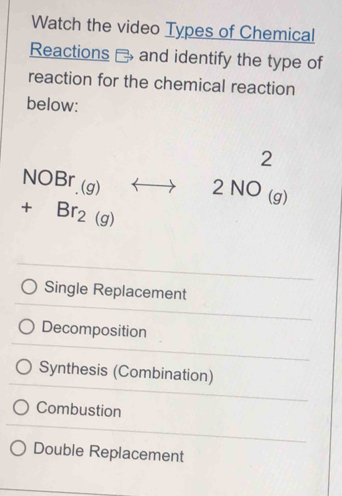 Watch the video Types of Chemical
Reactions ₹ and identify the type of
reaction for the chemical reaction
below:
□^ 
NOBr_.(g)rightarrow 2NO_((g))^2
+Br_2(g)
Single Replacement
Decomposition
Synthesis (Combination)
Combustion
Double Replacement