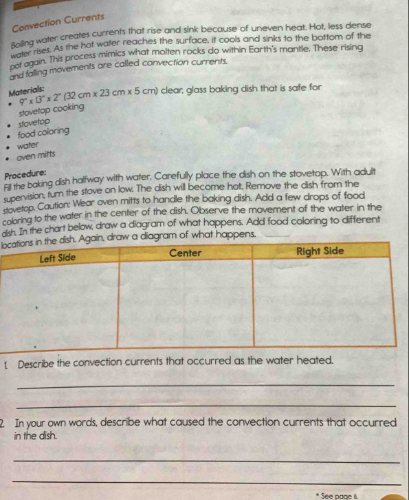Convection Currents 
Boiling water creates currents that rise and sink because of uneven heat. Hot, less dense 
water rises. As the hot water reaches the surface, it cools and sinks to the bottom of the 
not again. This process mimics what molten rocks do within Earth's mantle. These rising 
and falling movements are called convection currents. 
Materials: 9°* 13''* 2''(32cm* 23cm* 5cm) clear, glass baking dish that is safe for 
stovetop cooking 
food coloring stovetop 
water 
oven mitts 
Procedure: 
Fill the baking dish halfway with water. Carefully place the dish on the stovetop. With adult 
supervision, turn the stove on low. The dish will become hot. Remove the dish from the 
stovetop. Caution: Wear oven mitts to handle the baking dish. Add a few drops of food 
coloring to the water in the center of the dish. Observe the movement of the water in the 
dish. In the chart below, draw a diagram of what happens. Add food coloring to different 
lo a diagram of what happens, 
1 Describe the convection currents that occurred as the water heated. 
_ 
_ 
2. In your own words, describe what caused the convection currents that occurred 
in the dish. 
_ 
_ 
* See page ii.