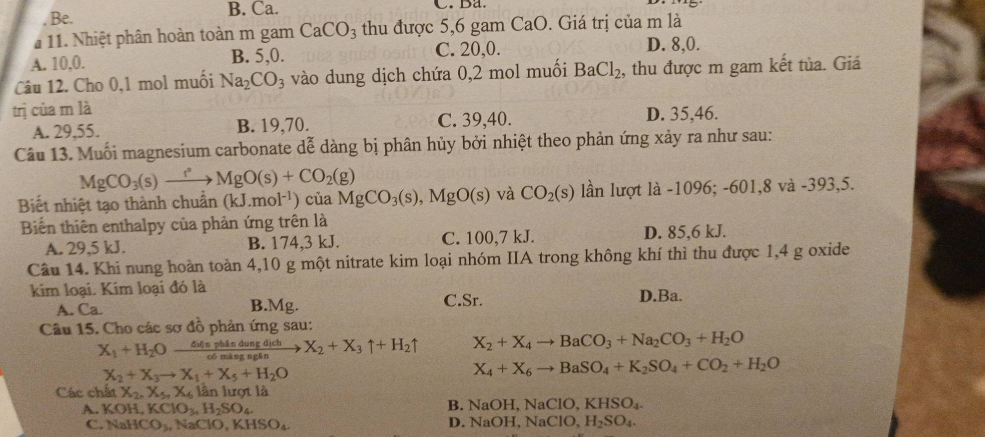 Be.
B. Ca. C.Ba.
* 11. Nhiệt phân hoàn toàn m gam CaCO_3 thu được 5,6 gam CaO. Giá trị của m là
A. 10,0. B. 5,0.
C. 20,0. D. 8,0.
Câu 12. Cho 0,1 mol muối Na_2CO_3 vào dung dịch chứa 0,2 mol muối BaCl_2 , thu được m gam kết tủa. Giá
trị của m là
A. 29,55. B. 19,70.
C. 39,40. D. 35,46.
Câu 13. Muối magnesium carbonate dễ dàng bị phân hủy bởi nhiệt theo phản ứng xảy ra như sau:
MgCO_3(s)xrightarrow rOMgO(s)+CO_2(g)
Biết nhiệt tạo thành chuân (kJ.mol^(-1)) của MgCO_3(s),MgO(s) và CO_2(s) lần lượt là -1096; -601,8 và -393,5.
Biến thiên enthalpy của phản ứng trên là
A. 29,5 kJ. B. 174,3 kJ. C. 100,7 kJ. D. 85,6 kJ.
Câu 14. Khi nung hoàn toàn 4,10 g một nitrate kim loại nhóm IIA trong không khí thì thu được 1,4 g oxide
kim loại. Kim loại đó là
A. Ca. B.Mg.
C.Sr. D.Ba.
Câu 15. Cho các sơ đồ phản ứng sau:
X_1+H_2Oxrightarrow 64aphindungdichX_2+X_3uparrow +H_2uparrow
X_2+X_4to BaCO_3+Na_2CO_3+H_2O
X_2+X_3to X_1+X_5+H_2O
X_4+X_6to BaSO_4+K_2SO_4+CO_2+H_2O
Các chất X_2,X_5,X_6 lần lượt là
A. KOH,KClO_3,H_2SO_4.
B. NaOH,NaClO,KHSO_4.
C. NaHCO_3,NaClO,KHSO_4 D. NaOH,NaClO,H_2SO_4.