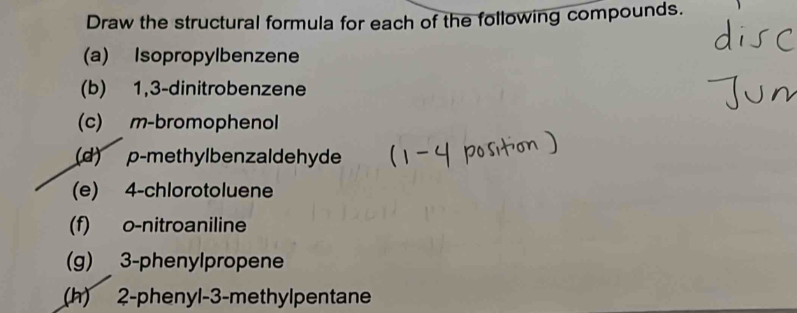 Draw the structural formula for each of the following compounds. 
(a) Isopropylbenzene 
(b) 1,3 -dinitrobenzene 
(c) m-bromophenol 
(d) p -methylbenzaldehyde 
(e) 4 -chlorotoluene 
(f) o -nitroaniline 
(g) 3 -phenylpropene 
(h) 2 -phenyl -3 -methylpentane