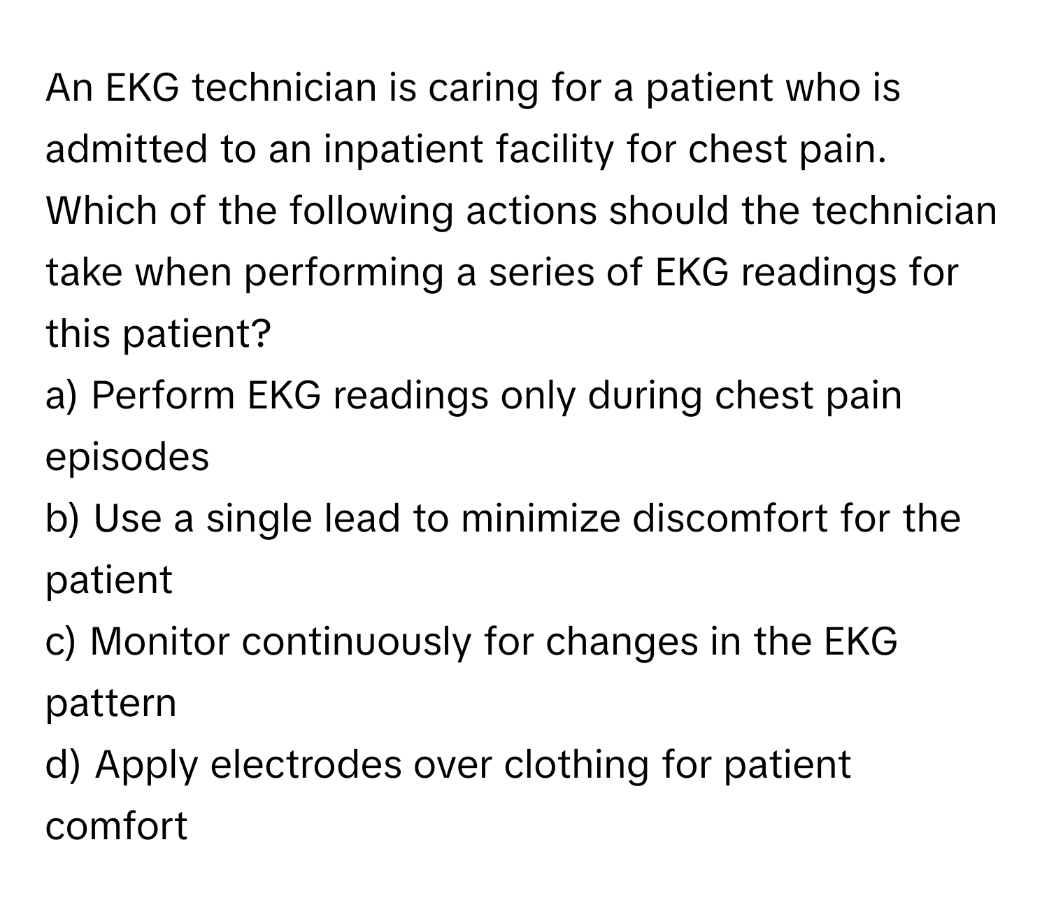 An EKG technician is caring for a patient who is admitted to an inpatient facility for chest pain. Which of the following actions should the technician take when performing a series of EKG readings for this patient?

a) Perform EKG readings only during chest pain episodes
b) Use a single lead to minimize discomfort for the patient
c) Monitor continuously for changes in the EKG pattern
d) Apply electrodes over clothing for patient comfort