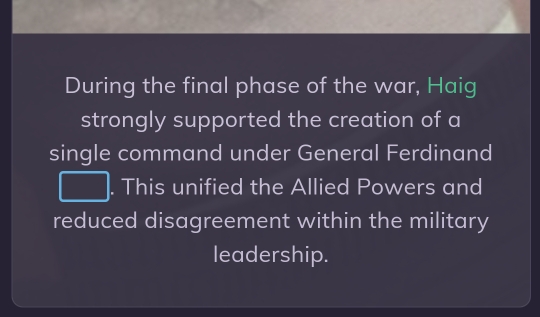 During the final phase of the war, Haig 
strongly supported the creation of a 
single command under General Ferdinand 
. This unified the Allied Powers and 
reduced disagreement within the military 
leadership.