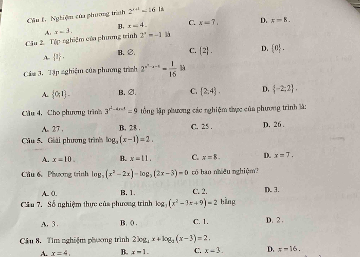 Nghiệm của phương trình 2^(x+1)=16la
A. x=3. B. x=4. C. x=7. D. x=8. 
Câu 2. Tập nghiệm của phương trình 2^x=-1 là
A.  1. B. ∅.
C.  2. D.  0. 
Câu 3. Tập nghiệm của phương trình 2^(x^2)-x-4= 1/16 la
A.  0;1. B. ∅. C.  2;4. D.  -2;2. 
Câu 4. Cho phương trình 3^(x^2)-4x+5=9 ổng lập phương các nghiệm thực của phương trình là:
A. 27. B. 28. C. 25. D. 26.
Câu 5. Giải phương trình log _3(x-1)=2.
A. x=10. B. x=11. C. x=8. D. x=7. 
Câu 6. Phương trình log _3(x^2-2x)-log _3(2x-3)=0 có bao nhiêu nghiệm?
A. 0. B. 1. C. 2. D. 3.
Câu 7. Số nghiệm thực của phương trình log _3(x^2-3x+9)=2 bằng
A. 3. B. 0. C. 1. D. 2.
Câu 8. Tìm nghiệm phương trình 2log _4x+log _2(x-3)=2.
A. x=4. B. x=1. C. x=3. D. x=16.