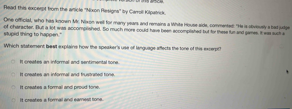 on or this article.
Read this excerpt from the article “Nixon Resigns” by Carroll Kilpatrick.
One official, who has known Mr. Nixon well for many years and remains a White House aide, commented: “He is obviously a bad judge
of character. But a lot was accomplished. So much more could have been accomplished but for these fun and games. It was such a
stupid thing to happen.”
Which statement best explains how the speaker's use of language affects the tone of this excerpt?
It creates an informal and sentimental tone.
It creates an informal and frustrated tone.
It creates a formal and proud tone.
It creates a formal and earnest tone.