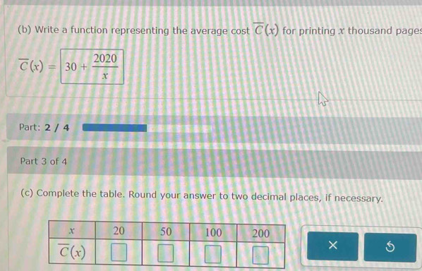 Write a function representing the average cost overline C(x) for printing x thousand page:
overline C(x)=30+ 2020/x 
Part: 2 / 4
Part 3 of 4
(c) Complete the table. Round your answer to two decimal places, if necessary.
×