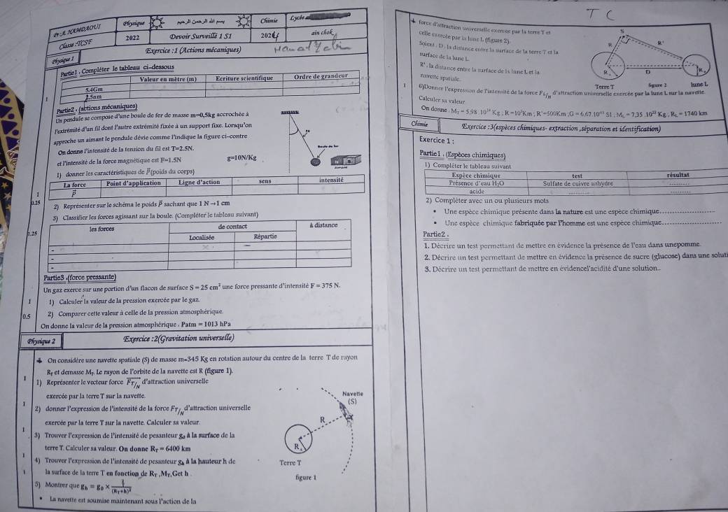 A HAMDAOU! Physique
Chimia Lycèe 
* force d'attraction universelle exercée par la terre Tet 4
2022 Devoir Surveillë 1 S1 202 ain chok
celle extrcée par ls lune 1 (figure 2)
Classø :TCSF
R
Exercice :1 (Actions mécaniques) R°
Soient . D . la disance entre la surtace de la terre ? et la
surface de la lune L
Chyique 1
Partie 1 : Compléter le tableau ci-dessous
R° , la distance entre la surface de ls lune L et la R D
Valeur en mètre (m) Ecriture scientifique Ordre de grandcur navettc sputiale
5.4Gm Terre T fepure 2 lune L
6)Donner l'expresson de l'intensité de la force F_f_N
2.5am d'aitraction universelle exercée par la lune I, sur la navette.
Calculer sa valeur
Partie2 : (abtions mécaniques)
On donne M_T=5.98.10^(12)Kg:K-10^3Km;R^(-5)=500Km;G=6.67.10^(21)SI,=7.35.10^(22)Kg:R_L=1740km
Un pendule se compose d'une boule de fer de masse m=0,5kg accrochée à
Chimie
l'extrémité d'un fil dont l'autre extrémité fixée à un support fixe. Lorsqu'on  Exercice :3(espèces chimiques- extraction ,séparation et identification)
approche un aimant le pendule dévie comme l'indique la figure ci-contre ,
Exercice 1 :
On donne l'intensité de la tension du fil est T=2.5N
et l'intensité de la force magnétique est F=1.5N g=10N/Kg
Partie 1 : (Espèces chimiques)
     
1) Compléter le tableau suivant
1)  donner les caractéristiques de F(poids du corps) Espèce chimique résultar
La force Point d'application Ligne d'action sens intensité Présence d'eau H-O Sulfate de cuivre unhydre test
1 
2) Représenter sur le schéma le poids  sachant que INto 1cm 2) Compléter avec un ou plusieurs mots
Une espèce chimique présente dans la nature est une espèce chimique.
Une espèce chimique fabriquée par l'homme est une espèce chimique...
Partic2 .
1. Décrire un test permettant de mettre en évidence la présence de l'eau dans unepomme.
2. Décrire un test permettant de mettre en évidence la présence de sucre (glucose) dans une solut
Partie3 (force pressante)3. Décrire un test permettant de mettre en évidencel'acidité d'une solution.
Un gaz exerce sur une portion d'un flacon de surface S=25cm^2 une force pressante d'intensité F=375N.
1 1) Calculer la valeur de la pression exercée par le gaz.
0.5  2) Comparer cette valeur à celle de la pression atmosphérique.
On donne la valeur de la pression atmosphérique . Patm = 1013 hPa
Phyrique 2 :Exercice :2(Gravitation universelle)
4 On considère une navette spatiale (S) de masse m-345 Kg en rotation autour du centre de la terre T de rayon
Rf et demasse M. Le rayon de l'orbite de la navette est R (figure 1)
1) Représenter le vecteur force vector Ftau _N d'attraction universelle
exercée par la terre T sur la navette. Navelie
(S)
2)  donner l'expression de l'intensité de la force . F_T/_N d'attraction universelle
exercée par la terre T sur la navette. Calculer sa valeur. R
3) Trouver l'expression de l'intensité de pesanteur g, à la surface de la
terre T. Calculer sa valeur. On donne R_T=6400km
R
4) Trouver l'expression de l'intensité de pesanteur g, à la hauteur h de Terre T
la surface de la terre T en fonction de R_T,M_T, Get h . figure 1
5) Montrer que g_h=g_0* frac  2/3 (R_T+h)^2
La navette est soumise maintenant sous laction de la