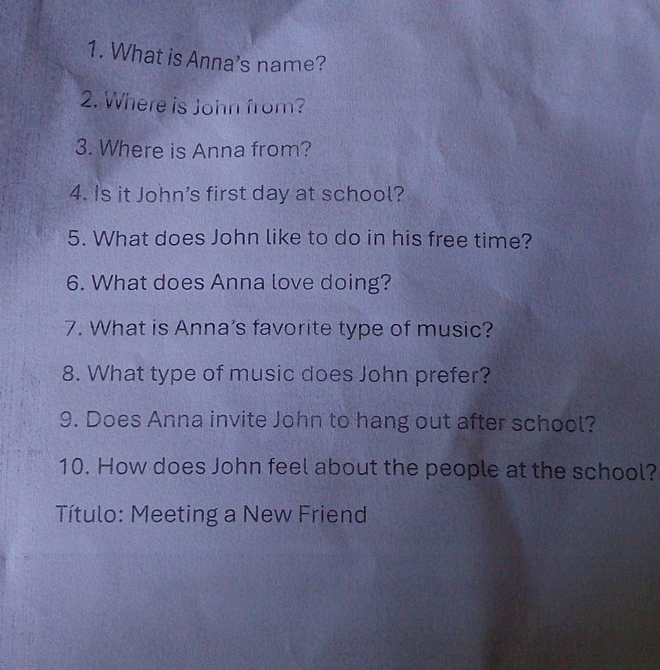 What is Anna's name? 
2. Where is John from? 
3. Where is Anna from? 
4. Is it John’s first day at school? 
5. What does John like to do in his free time? 
6. What does Anna love doing? 
7. What is Anna’s favorite type of music? 
8. What type of music does John prefer? 
9. Does Anna invite John to hang out after school? 
10. How does John feel about the people at the school? 
Título: Meeting a New Friend