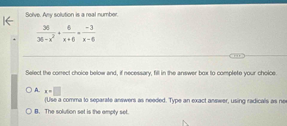 Solve. Any solution is a real number.
 36/36-x^2 + 6/x+6 = (-3)/x-6 
Select the correct choice below and, if necessary, fill in the answer box to complete your choice.
A. x=□
(Use a comma to separate answers as needed. Type an exact answer, using radicals as ne
B. The solution set is the empty set.