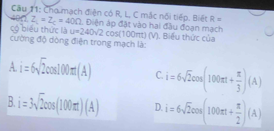 Cho mạch điện có R, L, C mắc nối tiếp. Biết R=
4052, Z_L=Z_C=40Omega 1 Điện áp đặt vào hai đầu đoạn mạch
có biểu thức là u=240sqrt(2)cos (100π t)(V). Biểu thức của
cường độ dòng điện trong mạch là:
A. i=6sqrt(2)cos 100π t(A)
C. i=6sqrt(2)cos (100π t+ π /3 )(A)
B. i=3sqrt(2)cos (100π t)(A)
D. i=6sqrt(2)cos (100π t+ π /2 )(A)