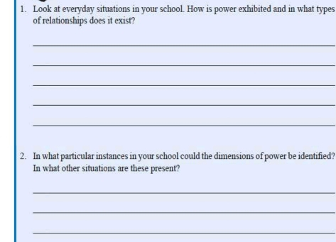 Look at everyday situations in your school. How is power exhibited and in what types 
of relationships does it exist? 
_ 
_ 
_ 
_ 
_ 
2. In what particular instances in your school could the dimensions of power be identified? 
In what other situations are these present? 
_ 
_ 
_