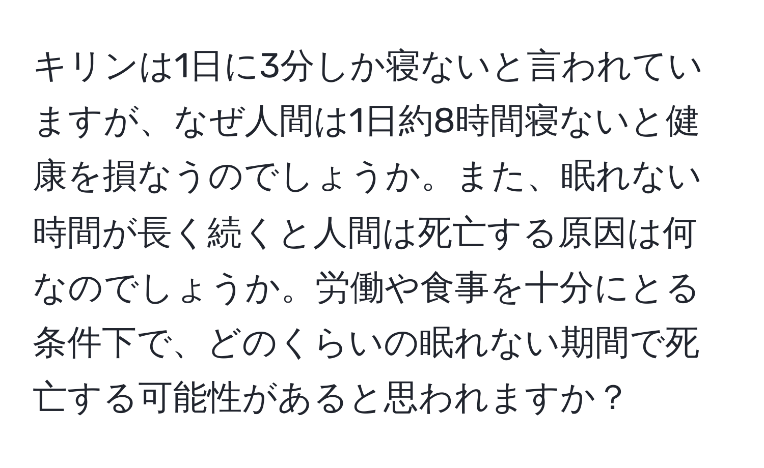 キリンは1日に3分しか寝ないと言われていますが、なぜ人間は1日約8時間寝ないと健康を損なうのでしょうか。また、眠れない時間が長く続くと人間は死亡する原因は何なのでしょうか。労働や食事を十分にとる条件下で、どのくらいの眠れない期間で死亡する可能性があると思われますか？