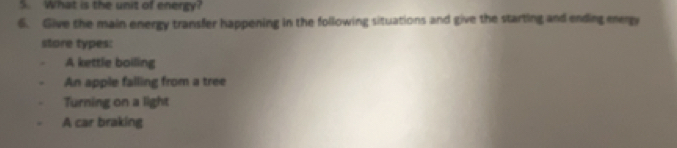 What is the unit of energy?
6. Give the main energy transfer happening in the following situations and give the starting and ending energy
store types:
A kettle boiling
An apple falling from a tree
Turning on a light
A car braking