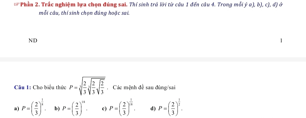 Phần 2. Trắc nghiệm lựa chọn đúng sai. Thí sinh trả lời từ câu 1 đến câu 4. Trong mỗi ý a), b), c), d) ở
mỗi câu, thí sinh chọn đúng hoặc sai.
ND
Câu 1: Cho biểu thức P=sqrt[3](frac 2)3sqrt[3](frac 2)3sqrt(frac 2)3. Các mệnh đề sau đúng/sai
a) P=( 2/3 )^ 1/8 . b) P=( 2/3 )^18. c) P=( 2/3 )^ 1/18 . d) P=( 2/3 )^ 1/2 .