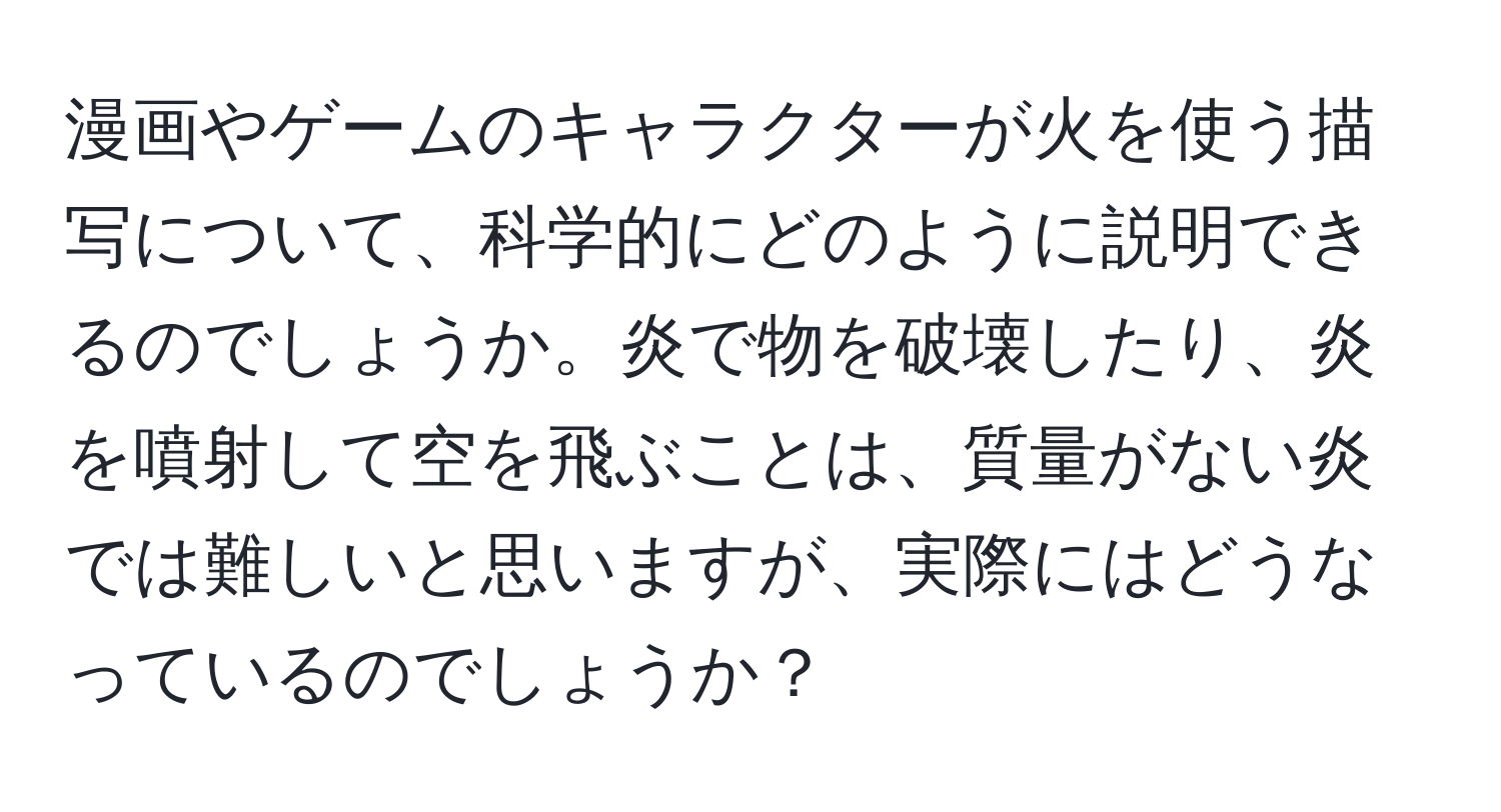 漫画やゲームのキャラクターが火を使う描写について、科学的にどのように説明できるのでしょうか。炎で物を破壊したり、炎を噴射して空を飛ぶことは、質量がない炎では難しいと思いますが、実際にはどうなっているのでしょうか？