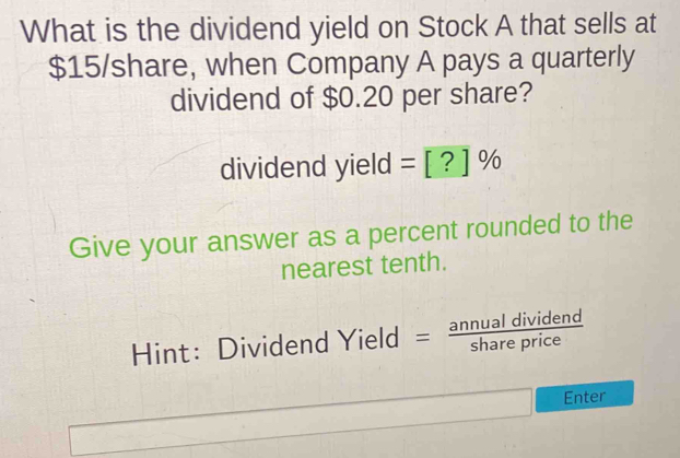 What is the dividend yield on Stock A that sells at
$15 /share, when Company A pays a quarterly 
dividend of $0.20 per share? 
dividend yield =[?]%
Give your answer as a percent rounded to the 
nearest tenth. 
Hint: Dividend Yield =  annualdividend/shareprice 
Enter