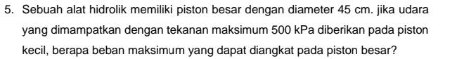 Sebuah alat hidrolik memiliki piston besar dengan diameter 45 cm. jika udara 
yang dimampatkan dengan tekanan maksimum 500 kPa diberikan pada piston 
kecil, berapa beban maksimum yang dapat diangkat pada piston besar?