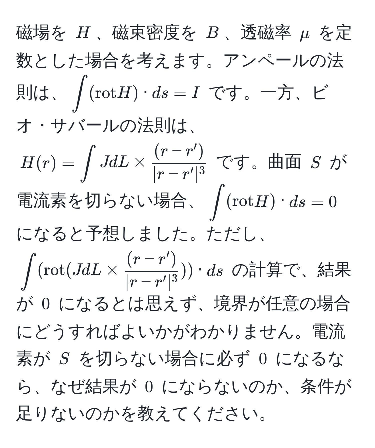 磁場を ( H )、磁束密度を ( B )、透磁率 ( mu ) を定数とした場合を考えます。アンペールの法則は、(∈t (rot H) · ds = I) です。一方、ビオ・サバールの法則は、( H(r) = ∈t J dL *  ((r - r'))/|r - r'|^3  ) です。曲面 ( S ) が電流素を切らない場合、( ∈t (rot H) · ds = 0 ) になると予想しました。ただし、(∈t (rot(J dL *  ((r - r'))/|r - r'|^3 )) · ds) の計算で、結果が ( 0 ) になるとは思えず、境界が任意の場合にどうすればよいかがわかりません。電流素が ( S ) を切らない場合に必ず ( 0 ) になるなら、なぜ結果が ( 0 ) にならないのか、条件が足りないのかを教えてください。