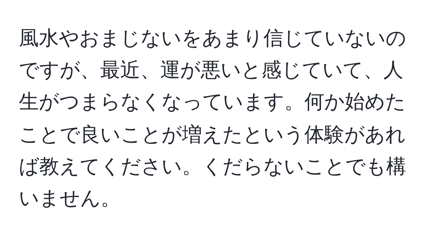 風水やおまじないをあまり信じていないのですが、最近、運が悪いと感じていて、人生がつまらなくなっています。何か始めたことで良いことが増えたという体験があれば教えてください。くだらないことでも構いません。