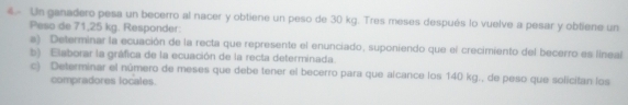 € Un ganadero pesa un becerro al nacer y obtiene un peso de 30 kg. Tres meses después lo vuelve a pesar y obtiene un 
Peso de 71,25 kg. Responder: 
a) Determinar la ecuación de la recta que represente el enunciado, suponiendo que el crecimiento del becerro es linea 
b) Elaborar la gráfica de la ecuación de la recta determinada. 
c) Determinar el número de meses que debe tener el becerro para que alcance los 140 kg., de peso que solicitan los 
compradores locales.