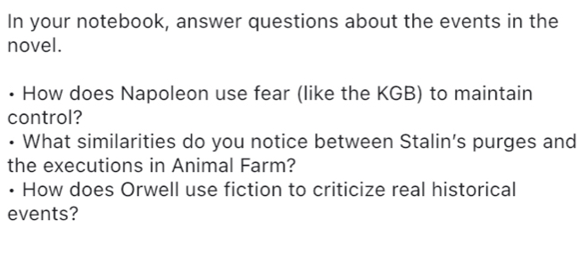 In your notebook, answer questions about the events in the 
novel. 
How does Napoleon use fear (like the KGB) to maintain 
control? 
• What similarities do you notice between Stalin’s purges and 
the executions in Animal Farm? 
• How does Orwell use fiction to criticize real historical 
events?