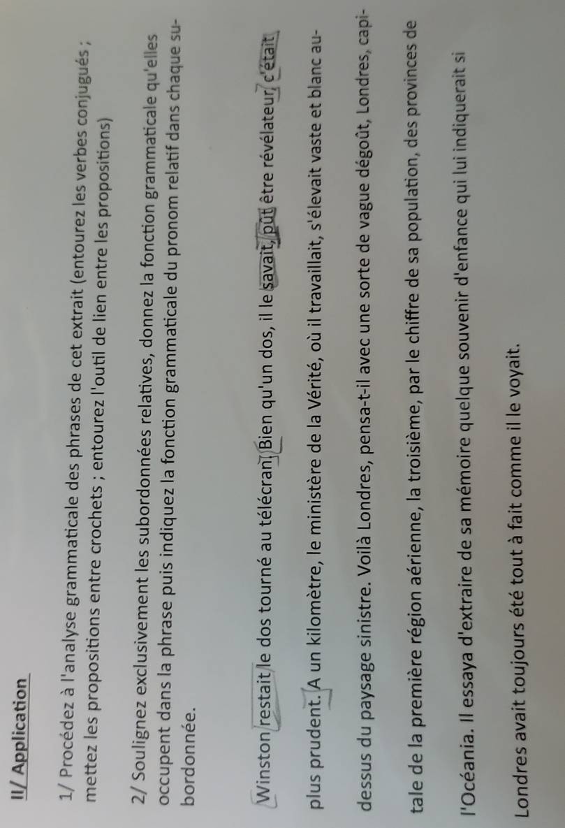 II/ Application 
1/ Procédez à l'analyse grammaticale des phrases de cet extrait (entourez les verbes conjugués ; 
mettez les propositions entre crochets ; entourez l'outil de lien entre les propositions) 
2/ Soulignez exclusivement les subordonnées relatives, donnez la fonction grammaticale qu'elles 
occupent dans la phrase puis indiquez la fonction grammaticale du pronom relatif dans chaque su- 
bordonnée. 
Winston restait le dos tourné au télécran. Bien qu'un dos, il le savait, pût être révélateur, c'était 
plus prudent. A un kilomètre, le ministère de la Vérité, où il travaillait, s'élevait vaste et blanc au- 
dessus du paysage sinistre. Voilà Londres, pensa-t-il avec une sorte de vague dégoût, Londres, capi- 
tale de la première région aérienne, la troisième, par le chiffre de sa population, des provinces de 
l'Océania. Il essaya d'extraire de sa mémoire quelque souvenir d'enfance qui lui indiquerait si 
Londres avait toujours été tout à fait comme il le voyait.