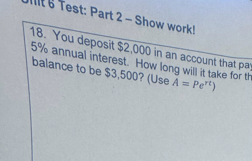 Test: Part 2 - Show work! 
18. You deposit $2,000 in an account that par
5% annual interest. How long will it take for th 
balance to be $3,500? (Use A=Pe^(rt))