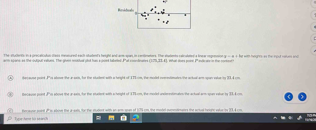 Residua
The students in a precalculus class measured each student's height and arm span, in centimeters. The students calculated a linear regression y=a+b with heights as the input values and
arm spans as the output values. The given residual plot has a point labeled P at coordinates (175,23.4). What does point P indicate in the context?
Because point P is above the æ-axis, for the student with a height of 175 cm, the model overestimates the actual arm span value by 23.4 cm.
Because point P is above the z -axis, for the student with a height of 175 cm, the model underestimates the actual arm span value by 23.4 cm.
Because point P is above the æ-axis, for the student with an arm span of 175 cm, the model overestimates the actual height value by 23,4 cm.
7:25 PN
Type here to search
11/16/20