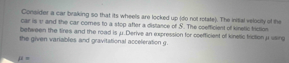 Consider a car braking so that its wheels are locked up (do not rotate). The initial velocity of the 
car is v and the car comes to a stop after a distance of S. The coefficient of kinetic friction 
between the tires and the road is μ.Derive an expression for coefficient of kinetic frictionμusing 
the given variables and gravitational acceleration g.
mu =