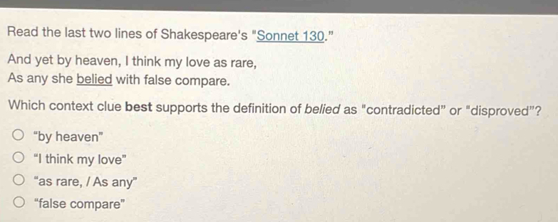 Read the last two lines of Shakespeare's "Sonnet 130.”
And yet by heaven, I think my love as rare,
As any she belied with false compare.
Which context clue best supports the definition of belied as "contradicted” or “disproved”?
“by heaven”
“I think my love”
“as rare, / As any”
“false compare”