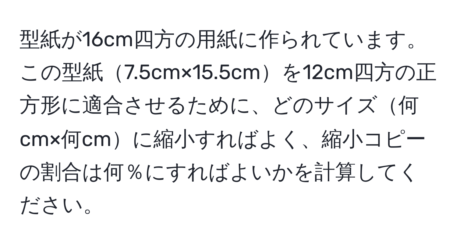 型紙が16cm四方の用紙に作られています。この型紙7.5cm×15.5cmを12cm四方の正方形に適合させるために、どのサイズ何cm×何cmに縮小すればよく、縮小コピーの割合は何％にすればよいかを計算してください。