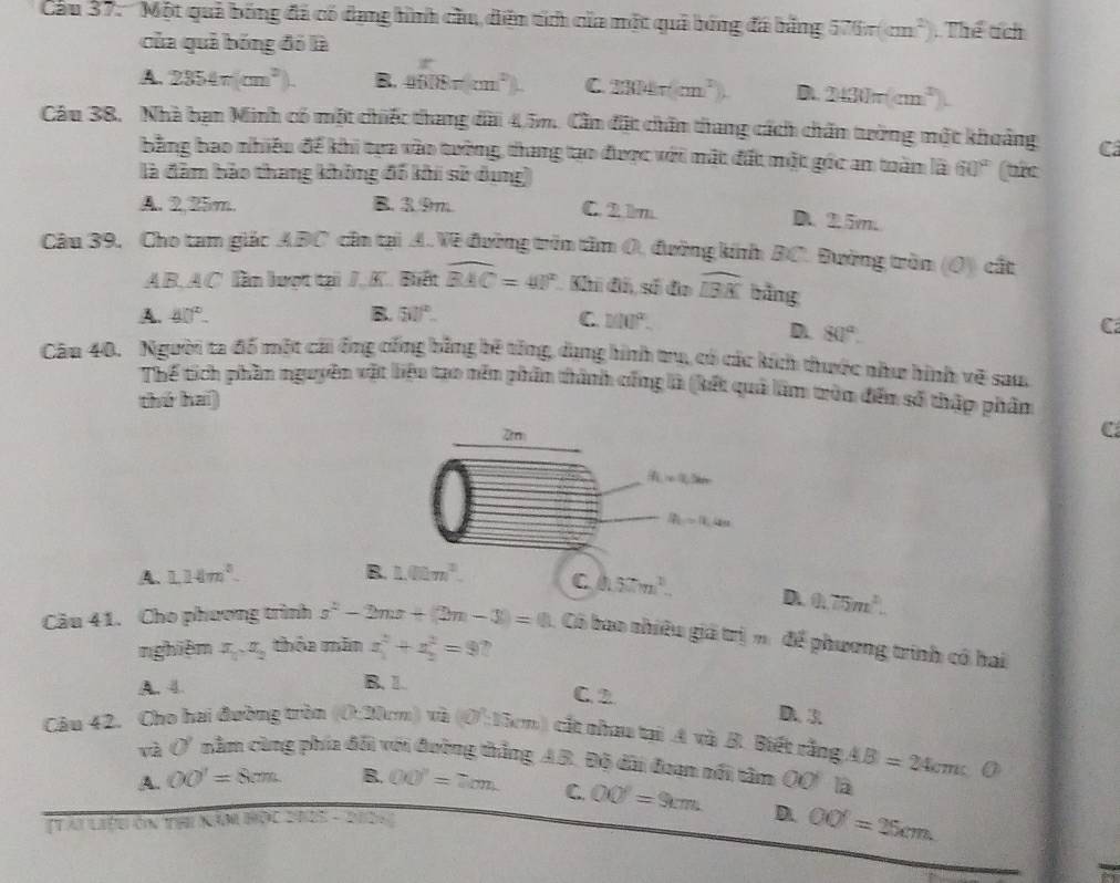 Cu 37: ''Một quả bóng đã có dạng hình cầu, diện tích của một quả bóng đá hằng 576π (cm^2) Thể tích
của quả bóng đó là
A. 2354π (cm^2). B. sin (8π cm^2) C 2304r(cm^2). D. 2430π (cm^2)
Câu 38. Nhà bạn Minh có một chiếc thang đài 4.5m. Cần đặt chân thang cách chấn tường một khoảng C
bằng bao nhiều để khi tựa vào tường, thang tạo được với mắt đất một góc an toàm là 60°
là đâm bảo thang không đổ khi sử dụng) (tic
A. 2,25m. B. 3.9m C. 21m
D 2.5m.
Câu 39. Cho tam giác ABC cần tại A.Về đường trên tâm O, đường kinh BC. Đường tròn (O) cất
A B. AC. lần lượt tại J. K. Biết widehat BAC=40° Khi đó, số đo widehat IBK bǎng
A. 40°. B. 50°. C 100°.
D. 80°.
C
Câu 40. Người ta đổ một cái ông cống bằng bê tổng, dang hình trụ, có các kích thước như hình vẽ sau,
Thế tích phần nguyên vật liệu tạo nên phần thành cống là (kết quả làm tròn đền số thập phâm
thứ hai)
C
A. 1.14m^2. B. 1.02m^2. C 0.57m^2. D. 0.75m^2.
Câu 41. Cho phương trình s^2-2mx+(2m-3)=0 Có bao nhiêu giá trị mi để phương trình có hai
nghiệm x_1x_2 thỏa mãn x_1^(2+x_2^2=9
B. 1.
A. 4. C. 2 D. 3
Câu 42. Cho hai đường tròn (0:20cm) m(O)=13) cắt nhau tại A và B. Biết rằng AB=24cm
và 0° nằm cùng phía đổi với đường thắng AB. Độ dài đoạn nổi tâm OO là
A. OO'=8cm. B. OO'=7cm C. OO'=9cm D. OO=25cm.
Tài liệB ôn thị X  1,1,1,1,1,2,1,... `    202÷