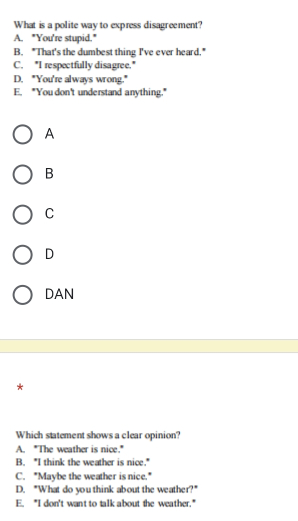 What is a polite way to express disagreement?
A. "You're stupid."
B. "That's the dumbest thing I've ever heard."
C. "I respectfully disagree."
D. "You're always wrong."
E. "You don't understand anything."
A
B
C
D
DAN
*
Which statement shows a clear opinion?
A. "The weather is nice."
B. "I think the weather is nice."
C. "Maybe the weather is nice."
D. "What do you think about the weather?"
E. "I don't want to talk about the weather."