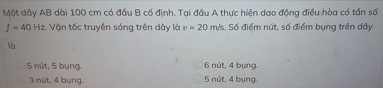 Một dây AB dài 100 cm có đầu B cố định. Tại đầu A thực hiện dao động điều hòa có tần số
f=40Hz. Vận tốc truyền sóng trên dây là v=20m/s. Số điểm nút, số điểm bụng trên dây
là
5 nút, 5 bụng. 6 nút, 4 bụng.
3 nút, 4 bụng. 5 nút, 4 bụng.