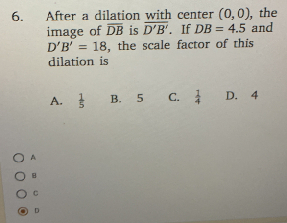 After a dilation with center (0,0) , the
image of overline DB is overline D'B'. If DB=4.5 and
D'B'=18 , the scale factor of this
dilation is
A.  1/5  B. 5 C.  1/4  D. 4
A
B
D