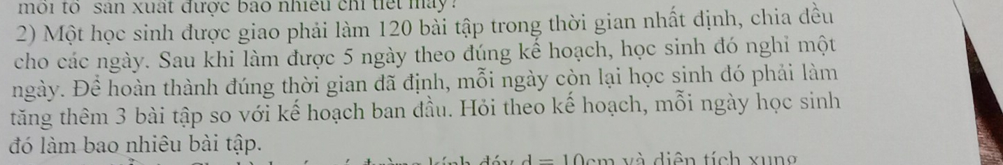 môi tổ san xuất được bao nhiều chỉ tiết máy 
2) Một học sinh được giao phải làm 120 bài tập trong thời gian nhất định, chia đều 
cho các ngày. Sau khi làm được 5 ngày theo đúng kể hoạch, học sinh đó nghỉ một 
ngày. Đề hoàn thành đúng thời gian đã định, mỗi ngày còn lại học sinh đó phải làm 
tăng thêm 3 bài tập so với kế hoạch ban đầu. Hỏi theo kế hoạch, mỗi ngày học sinh 
đó làm bao nhiêu bài tập.
d=1 0cm và diên tích xung