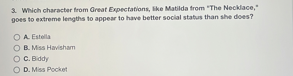 Which character from Great Expectations, like Matilda from "The Necklace,"
goes to extreme lengths to appear to have better social status than she does?
A. Estella
B. Miss Havisham
C. Biddy
D. Miss Pocket