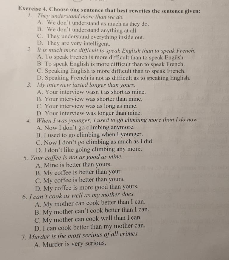 Choose one sentence that best rewrites the sentence given:
1. They understand more than we do.
A. We don’t understand as much as they do.
B. We don’t understand anything at all.
C. They understand everything inside out.
D. They are very intelligent.
2. It is much more difficult to speak English than to speak French.
A. To speak French is more difficult than to speak English.
B. To speak English is more difficult than to speak French.
C. Speaking English is more difficult than to speak French.
D. Speaking French is not as difficult as to speaking English.
3. My interview lasted longer than yours.
A. Your interview wasn’t as short as mine.
B. Your interview was shorter than mine.
C. Your interview was as long as mine.
D. Your interview was longer than mine.
4. When I was younger, I used to go climbing more than I do now.
A. Now I don’t go climbing anymore.
B. I used to go climbing when I younger.
C. Now I don’t go climbing as much as I did.
D. I don’t like going climbing any more.
5. Your coffee is not as good as mine.
A. Mine is better than yours.
B. My coffee is better than your.
C. My coffee is better than yours.
D. My coffee is more good than yours.
6. I can’t cook as well as my mother does.
A. My mother can cook better than I can.
B. My mother can’t cook better than I can.
C. My mother can cook well than I can.
D. I can cook better than my mother can.
7. Murder is the most serious of all crimes.
A. Murder is very serious.